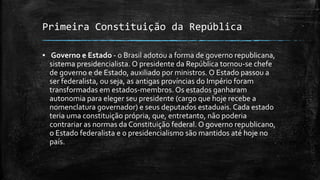 Primeira Constituição da República
▪ Governo e Estado - o Brasil adotou a forma de governo republicana,
sistema presidencialista. O presidente da República tornou-se chefe
de governo e de Estado, auxiliado por ministros. O Estado passou a
ser federalista, ou seja, as antigas províncias do Império foram
transformadas em estados-membros. Os estados ganharam
autonomia para eleger seu presidente (cargo que hoje recebe a
nomenclatura governador) e seus deputados estaduais. Cada estado
teria uma constituição própria, que, entretanto, não poderia
contrariar as normas da Constituição federal. O governo republicano,
o Estado federalista e o presidencialismo são mantidos até hoje no
país.
 