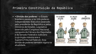 Primeira Constituição da República
▪ • Divisão dos poderes – o Estado
brasileiro passou a ter três poderes
independentes: Executivo (exercido
pelo presidente da República e pelos
ministros de Estado), Legislativo
(exercido pelo Congresso Nacional,
composto da Câmara dos Deputados
e do Senado Federal) e Judiciário
(cujo órgão máximo era o
SupremoTribunal Federal). Essa
divisão de poderes também vigora na
atualidade.
 