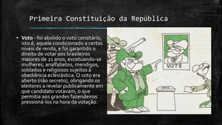 Primeira Constituição da República
▪ Voto - foi abolido o voto censitário,
isto é, aquele condicionado a certos
níveis de renda, e foi garantido o
direito de votar aos brasileiros
maiores de 21 anos, excetuando-se
mulheres, analfabetos, mendigos,
soldados e religiosos sujeitos à
obediência eclesiástica. O voto era
aberto (não secreto), obrigando os
eleitores a revelar publicamente em
que candidato votavam, o que
permitia aos grandes fazendeiros
pressioná-los na hora da votação.
 