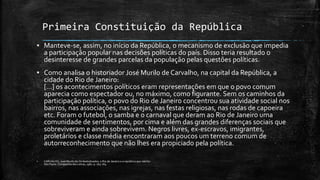 Primeira Constituição da República
▪ Manteve-se, assim, no início da República, o mecanismo de exclusão que impedia
a participação popular nas decisões políticas do país. Disso teria resultado o
desinteresse de grandes parcelas da população pelas questões políticas.
▪ Como analisa o historiador José Murilo de Carvalho, na capital da República, a
cidade do Rio de Janeiro:
[...] os acontecimentos políticos eram representações em que o povo comum
aparecia como espectador ou, no máximo, como figurante. Sem os caminhos da
participação política, o povo do Rio de Janeiro concentrou sua atividade social nos
bairros, nas associações, nas igrejas, nas festas religiosas, nas rodas de capoeira
etc. Foram o futebol, o samba e o carnaval que deram ao Rio de Janeiro uma
comunidade de sentimentos, por cima e além das grandes diferenças sociais que
sobreviveram e ainda sobrevivem. Negros livres, ex-escravos, imigrantes,
proletários e classe média encontraram aos poucos um terreno comum de
autorreconhecimento que não lhes era propiciado pela política.
▪ CARVALHO, José Murilo de Os bestializados: o Rio de Janeiro e a república que não foi.
São Paulo: Companhia das Letras, 1987. p. 163-164
 