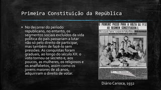 Primeira Constituição da República
▪ No decorrer do período
republicano, no entanto, os
segmentos sociais excluídos da vida
política do país passariam a lutar
não só pelo direito de participar,
mas também de fazê-lo sem
pressões. As conquistas foram
graduais, ao longo do século XX: o
voto tornou-se secreto e, aos
poucos, as mulheres, os religiosos e
os analfabetos, assim como os
jovens maiores de 16 anos,
adquiriram o direito de votar.
Diário Carioca, 1932
 
