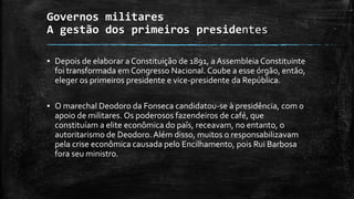 Governos militares
A gestão dos primeiros presidentes
▪ Depois de elaborar a Constituição de 1891, a Assembleia Constituinte
foi transformada em Congresso Nacional. Coube a esse órgão, então,
eleger os primeiros presidente e vice-presidente da República.
▪ O marechal Deodoro da Fonseca candidatou-se à presidência, com o
apoio de militares. Os poderosos fazendeiros de café, que
constituíam a elite econômica do país, receavam, no entanto, o
autoritarismo de Deodoro.Além disso, muitos o responsabilizavam
pela crise econômica causada pelo Encilhamento, pois Rui Barbosa
fora seu ministro.
 