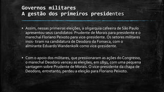 Governos militares
A gestão dos primeiros presidentes
▪ Assim, nessas primeiras eleições, a oligarquia cafeeira de São Paulo
apresentou seus candidatos: Prudente de Morais para presidente e o
marechal Floriano Peixoto para vice-presidente. Os setores militares
insis- tiram na candidatura de Deodoro da Fonseca, com o
almirante EduardoWandenkolk como vice-presidente.
▪ Com o apoio dos militares, que pressionaram as ações do Congresso,
o marechal Deodoro venceu as eleições, em 1891, com uma pequena
vantagem sobre Prudente de Morais. O vice-presidente da chapa de
Deodoro, entretanto, perdeu a eleição para Floriano Peixoto.
 
