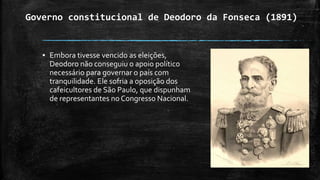 Governo constitucional de Deodoro da Fonseca (1891)
▪ Embora tivesse vencido as eleições,
Deodoro não conseguiu o apoio político
necessário para governar o país com
tranquilidade. Ele sofria a oposição dos
cafeicultores de São Paulo, que dispunham
de representantes no Congresso Nacional.
 