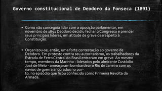 Governo constitucional de Deodoro da Fonseca (1891)
▪ Como não conseguia lidar com a oposição parlamentar, em
novembro de 1891 Deodoro decidiu fechar o Congresso e prender
seus principais líderes, em atitude de grave desrespeito à
Constituição.
▪ Organizou-se, então, uma forte contestação ao governo de
Deodoro. Em protesto contra seu autoritarismo, os trabalhadores da
Estrada de Ferro Central do Brasil entraram em greve. Ao mesmo
tempo, membros da Marinha - liderados pelo almirante Custódio
José de Melo - ameaçaram bombardear o Rio de Janeiro com os
navios de guerra ancorados no por-
to, no episódio que ficou conhecido como Primeira Revolta da
Armada.
 