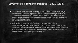 Governo de Floriano Peixoto (1891-1894)
▪ O marechal Floriano Peixoto chegou ao poder apoiado pelas forças
políticas de São Paulo e por influentes setores das Forças Armadas.
Dentre suas primeiras medidas destacaram-se o afastamento dos
chefes de governo estaduais considerados adversários e a reabertura
do Congresso Nacional.
▪ Além disso, o governo de Floriano procurou estimular a
industrialização. Para isso, facilitou a importação de equipamentos
industriais e a concessão de financiamento a empresários da indústria.
Foi o bastante para provocar a antipatia dos fazendeiros tradicionais,
defensores da "vocação agrícola" do país.
 