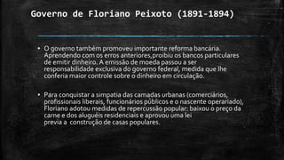 Governo de Floriano Peixoto (1891-1894)
▪ O governo também promoveu importante reforma bancária.
Aprendendo com os erros anteriores,proibiu os bancos particulares
de emitir dinheiro. A emissão de moeda passou a ser
responsabilidade exclusiva do governo federal, medida que lhe
conferia maior controle sobre o dinheiro em circulação.
▪ Para conquistar a simpatia das camadas urbanas (comerciários,
profissionais liberais, funcionários públicos e o nascente operariado),
Floriano adotou medidas de repercussão popular: baixou o preço da
carne e dos aluguéis residenciais e aprovou uma lei
previa a construção de casas populares.
 
