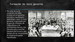 Formação do novo governo
▪ Na noite de 15 de
novembro de 1889,
formou-se um governo
provisório republicano
para dirigir o país. O novo
governo, organizado por
grupos de militares, de
cafeicultores e de
profissionais liberais, era
liderado pelo marechal
Deodoro da Fonseca, que
deixara de ser monarquista
às vésperas do golpe
republicano.
 