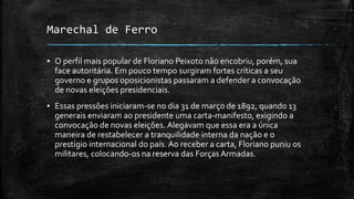 Marechal de Ferro
▪ O perfil mais popular de Floriano Peixoto não encobriu, porém, sua
face autoritária. Em pouco tempo surgiram fortes críticas a seu
governo e grupos oposicionistas passaram a defender a convocação
de novas eleições presidenciais.
▪ Essas pressões iniciaram-se no dia 31 de março de 1892, quando 13
generais enviaram ao presidente uma carta-manifesto, exigindo a
convocação de novas eleições. Alegavam que essa era a única
maneira de restabelecer a tranquilidade interna da nação e o
prestígio internacional do país. Ao receber a carta, Floriano puniu os
militares, colocando-os na reserva das ForçasArmadas.
 