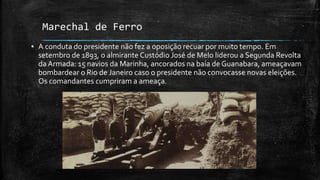 Marechal de Ferro
▪ A conduta do presidente não fez a oposição recuar por muito tempo. Em
setembro de 1893, o almirante Custódio José de Melo liderou a Segunda Revolta
da Armada: 15 navios da Marinha, ancorados na baía de Guanabara, ameaçavam
bombardear o Rio de Janeiro caso o presidente não convocasse novas eleições.
Os comandantes cumpriram a ameaça.
 