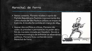 Marechal de Ferro
▪ Nesse contexto, Floriano recebeu o apoio do
Partido Republicano Paulista (representante dos
cafeicultores de São Paulo) e utilizou as tropas do
Exército. A revolta foi contida em março de 1894.
▪ Apesar dos conflitos e críticas, Floriano não
cedeu às pressões e permaneceu no poder até o
fim do mandato iniciado por Deodoro. Devido a
sua maneira enérgica de enfrentar os adversários
políticos, Floriano ficou conhecido como
Marechal de Ferro.
 