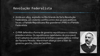 Revolução Federalista
▪ Ainda em 1893, explodiu no Rio Grande do Sul a Revolução
Federalista, um violento conflito entre dois grupos políticos
locais: o Partido Republicano Rio-grandense (PRR) e o Partido
Federalista.
▪ O PRR defendia a forma de governo republicana e o sistema
presidencialista. Os republicanos (apelidados de pica-paus)
eram adeptos do positivismo e tinham o apoio político-militar
de Floriano Peixoto. Mantinham aliança com o líder do
governo gaúcho, Júlio de Castilhos.
 