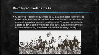 Revolução Federalista
▪ O governo federal enviou tropas ao sul para combater os revoltosos.
Em mais de dois anos de conflito, a Revolução Federalista causou a
morte de aproximadamente 10 mil pessoas.Terminou somente em
agosto de 1895, com a vitória dos pica-paus, durante o governo de
Prudente de Morais, presidente eleito em 1 de março de 1894
 