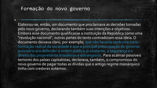 Formação do novo governo
▪
Elaborou-se, então, um documento que proclamava as decisões tomadas
pelo novo governo, declarando também suas intenções e objetivos.
Embora esse documento qualificasse a instituição da República como uma
"revolução nacional", outras partes do texto contradiziam essa ideia. O
documento deixava claro, por exemplo, que não haveria nenhuma trans-
formação radical da sociedade e que a principal preocupação do governo
provisório era defender a ordem pública já existente, a segurança e o
direito dos proprietários brasileiros e estrangeiros. Para acalmar possíveis
temores dos países capitalistas, declarava, também, o compromisso do
novo governo de pagar todas as dívidas que o antigo regime monárquico
tinha com credores externos.
 
