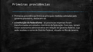 Primeiras providências
▪ Primeiras providências Entre as principais medidas adotadas pelo
governo provisório, destacam-se:
▪ a instituição do federalismo - as províncias imperiais foram
transformadas em estados-membros da federação. Com isso, teriam
maior autonomia administrativa em relação ao governo federal, cuja
sede recebeu o nome de Distrito Federal, situado no Rio de Janeiro;
 