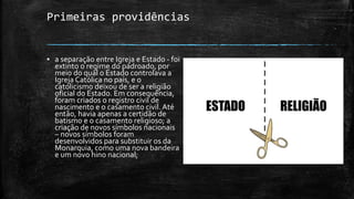 Primeiras providências
▪ a separação entre Igreja e Estado - foi
extinto o regime do padroado, por
meio do qual o Estado controlava a
Igreja Católica no país, e o
catolicismo deixou de ser a religião
oficial do Estado. Em consequência,
foram criados o registro civil de
nascimento e o casamento civil. Até
então, havia apenas a certidão de
batismo e o casamento religioso; a
criação de novos símbolos nacionais
– novos símbolos foram
desenvolvidos para substituir os da
Monarquia, como uma nova bandeira
e um novo hino nacional;
 