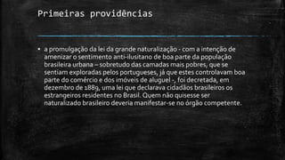 Primeiras providências
▪ a promulgação da lei da grande naturalização - com a intenção de
amenizar o sentimento anti-ilusitano de boa parte da população
brasileira urbana – sobretudo das camadas mais pobres, que se
sentiam exploradas pelos portugueses, já que estes controlavam boa
parte do comércio e dos imóveis de aluguel -, foi decretada, em
dezembro de 1889, uma lei que declarava cidadãos brasileiros os
estrangeiros residentes no Brasil. Quem não quisesse ser
naturalizado brasileiro deveria manifestar-se no órgão competente.
 