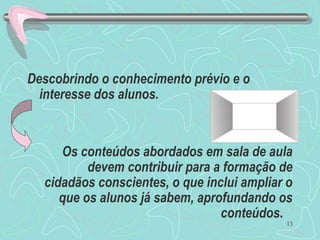 13
Descobrindo o conhecimento prévio e o
interesse dos alunos.
Os conteúdos abordados em sala de aula
devem contribuir para a formação de
cidadãos conscientes, o que inclui ampliar o
que os alunos já sabem, aprofundando os
conteúdos.
 