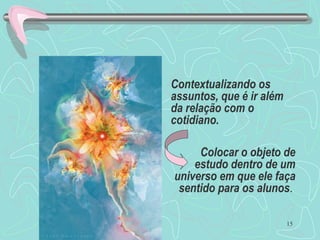 15
Contextualizando os
assuntos, que é ir além
da relação com o
cotidiano.
Colocar o objeto de
estudo dentro de um
universo em que ele faça
sentido para os alunos.
 