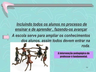 16
Incluindo todos os alunos no processo de
ensinar e de aprender , fazendo-os avançar.
A escola serve para ampliar os conhecimentos
dos alunos, assim todos devem entrar na
roda.
A intervenção pedagógica do
professor é fundamental.
 