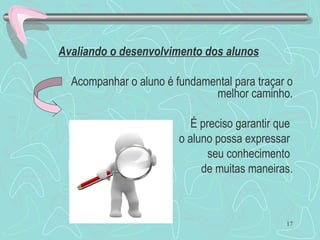 17
Avaliando o desenvolvimento dos alunos.
Acompanhar o aluno é fundamental para traçar o
melhor caminho.
É preciso garantir que
o aluno possa expressar
seu conhecimento
de muitas maneiras.
 
