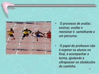18
• O processo de avaliar,
ensinar, avaliar e
reensinar é semelhante a
um percurso.
• O papel do professor não
é esperar os alunos no
final, é acompanhar a
turma, ajudando a
ultrapassar os obstáculos
do caminho.
 