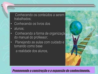 19
• Conhecendo os conteúdos a seremConhecendo os conteúdos a serem
trabalhados;trabalhados;
• Conhecendo os livros dosConhecendo os livros dos
• alunos;alunos;
• Conhecendo a forma de organizaçãoConhecendo a forma de organização
do manual do professor;do manual do professor;
• Planejando as aulas com cuidado ePlanejando as aulas com cuidado e
tomando como basetomando como base
a realidade dos alunos,a realidade dos alunos,
Promovendo a construção e a expansão do conhecimento.
 