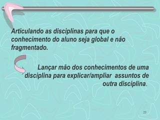 23
Articulando as disciplinas para que o
conhecimento do aluno seja global e não
fragmentado.
Lançar mão dos conhecimentos de uma
disciplina para explicar/ampliar assuntos de
outra disciplina.
 