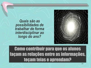 24
Quais são as
possibilidades de
trabalhar de forma
interdisciplinar ao
longo do ano?
Como contribuir para que os alunos
façam as relações entre as informações,
teçam teias e aprendam?
 