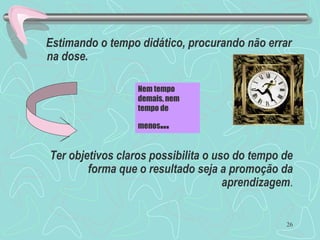 26
Estimando o tempo didático, procurando não errar
na dose.
Ter objetivos claros possibilita o uso do tempo de
forma que o resultado seja a promoção da
aprendizagem.
Nem tempo
demais, nem
tempo de
menos...
 