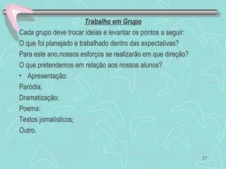 Trabalho em Grupo
Cada grupo deve trocar ideias e levantar os pontos a seguir:
O que foi planejado e trabalhado dentro das expectativas?
Para este ano,nossos esforços se realizarão em que direção?
O que pretendemos em relação aos nossos alunos?
• Apresentação:
Paródia;
Dramatização;
Poema:
Textos jornalísticos;
Outro.
27
 