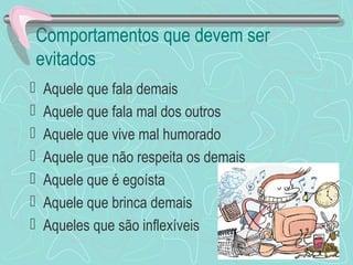 Comportamentos que devem ser
evitados
 Aquele que fala demais
 Aquele que fala mal dos outros
 Aquele que vive mal humorado
 Aquele que não respeita os demais
 Aquele que é egoísta
 Aquele que brinca demais
 Aqueles que são inflexíveis
 
