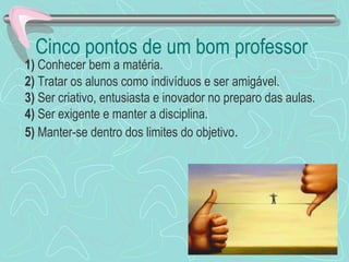 Cinco pontos de um bom professor
1) Conhecer bem a matéria.
2) Tratar os alunos como indivíduos e ser amigável.
3) Ser criativo, entusiasta e inovador no preparo das aulas.
4) Ser exigente e manter a disciplina.
5) Manter-se dentro dos limites do objetivo.
 