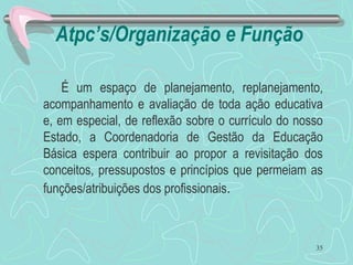 Atpc’s/Organização e Função
É um espaço de planejamento, replanejamento,
acompanhamento e avaliação de toda ação educativa
e, em especial, de reflexão sobre o currículo do nosso
Estado, a Coordenadoria de Gestão da Educação
Básica espera contribuir ao propor a revisitação dos
conceitos, pressupostos e princípios que permeiam as
funções/atribuições dos profissionais.
35
 