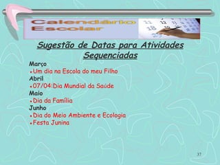 37
Sugestão de Datas para Atividades
Sequenciadas
Março
●Um dia na Escola do meu Filho
Abril
●07/04:Dia Mundial da Saúde
Maio
●Dia da Família
Junho
●Dia do Meio Ambiente e Ecologia
●Festa Junina
 
