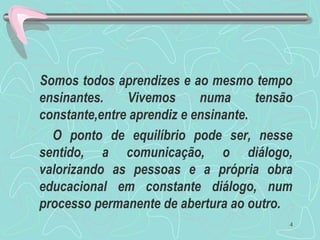 Somos todos aprendizes e ao mesmo tempo
ensinantes. Vivemos numa tensão
constante,entre aprendiz e ensinante.
O ponto de equilíbrio pode ser, nesse
sentido, a comunicação, o diálogo,
valorizando as pessoas e a própria obra
educacional em constante diálogo, num
processo permanente de abertura ao outro.
4
 