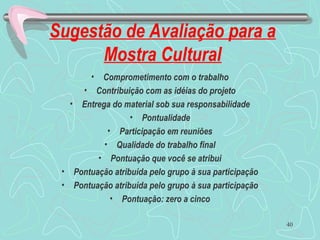 Sugestão de Avaliação para a
Mostra Cultural
• Comprometimento com o trabalho
• Contribuição com as idéias do projeto
• Entrega do material sob sua responsabilidade
• Pontualidade
• Participação em reuniões
• Qualidade do trabalho final
• Pontuação que você se atribui
• Pontuação atribuída pelo grupo à sua participação
• Pontuação atribuída pelo grupo à sua participação
• Pontuação: zero a cinco
40
 