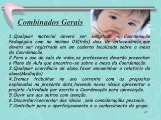 47
Combinados Gerais
1.Qualquer material deverá ser solicitado a Coordenação
Pedagógica com no mínimo 03(três) dias de antecedência,que
deverá ser registrado em um caderno localizado sobre a mesa
da Coordenação.
2.Para o uso da sala de vídeo,os professores deverão preencher
o Plano de Aula que encontra-se sobre a mesa da Coordenação.
3.Qualquer ocorrência de aluno,favor encaminhar o relatório do
aluno(Mediação).
4.Iremos trabalhar no ano corrente com as propostas
explanadas na presente data,havendo novas ideias apresentar o
projeto /atividade por escrito a Coordenação para apreciação.
5.Ouvir uns aos outros com isenção.
6.Discordar/concordar das ideias ,sem considerações pessoais.
7.Contribuir para o aperfeiçoamento e o conhecimento do grupo.
 