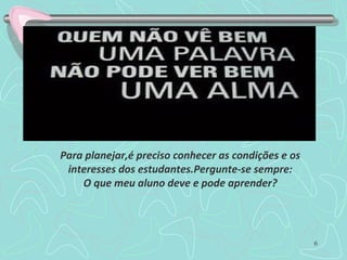 6
Para planejar,é preciso conhecer as condições e os
interesses dos estudantes.Pergunte-se sempre:
O que meu aluno deve e pode aprender?
 