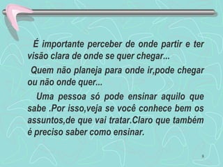 É importante perceber de onde partir e ter
visão clara de onde se quer chegar...
Quem não planeja para onde ir,pode chegar
ou não onde quer...
Uma pessoa só pode ensinar aquilo que
sabe .Por isso,veja se você conhece bem os
assuntos,de que vai tratar.Claro que também
é preciso saber como ensinar.
8
 
