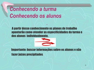 Conhecendo a turma
Conhecendo os alunos
.
A partir desse conhecimento os planos de trabalho
apontarão como atender as especificidades da turma e
dos alunos individualmente.
Importante: buscar informações sobre os alunos e não
fazer juízos precipitados.
9
 