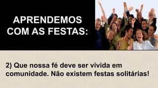 APRENDEMOS
COM AS FESTAS:
2) Que nossa fé deve ser vivida em
comunidade. Não existem festas solitárias!
 