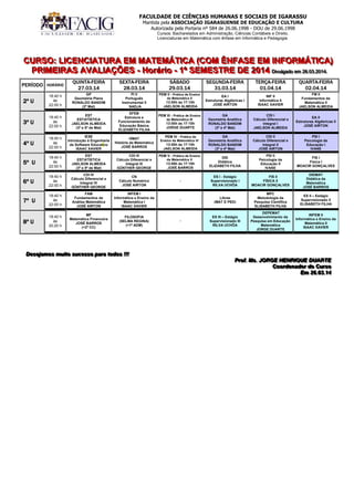 FACULDADE DE CIÊNCIAS HUMANAS E SOCIAIS DE IGARASSU
Mantida pela ASSOCIAÇÃO IGARASUENSE DE EDUCAÇÃO E CULTURA
Autorizada pela Portaria nº 584 de 26.06.1998 - DOU de 29.06.1998
Cursos: Bacharelados em Administração, Ciências Contábeis e Direito.
Licenciaturas em Matemática com ênfase em Informática e Pedagogia.
CCCUUURRRSSSOOO::: LLLIIICCCEEENNNCCCIIIAAATTTUUURRRAAA EEEMMM MMMAAATTTEEEMMMÁÁÁTTTIIICCCAAA (((CCCOOOMMM ÊÊÊNNNFFFAAASSSEEE EEEMMM IIINNNFFFOOORRRMMMÁÁÁTTTIIICCCAAA)))
PPPRRRIIIMMMEEEIIIRRRAAASSS AAAVVVAAALLLIIIAAAÇÇÇÕÕÕEEESSS --- HHHooorrrááárrriiiooo --- 111ººº SSSEEEMMMEEESSSTTTRRREEE DDDEEE 222000111444 DDDiiivvvuuulllgggaaadddooo eeemmm 222666...000333...222000111444...
DDDeeessseeejjjaaammmooosss mmmuuuiiitttooo sssuuuccceeessssssooo pppaaarrraaa tttooodddooosss !!!!!!!!!
PPPrrrooofff... MMMsss... JJJOOORRRGGGEEE HHHEEENNNRRRIIIQQQUUUEEE DDDUUUAAARRRTTTEEE
CCCoooooorrrdddeeennnaaadddooorrr dddooo CCCuuurrrsssooo
EEEmmm 222666...000333...111444
PPEERRÍÍOODDOO HHOORRÁÁRRIIOO
QQUUIINNTTAA--FFEEIIRRAA
2277..0033..1144
SSEEXXTTAA--FFEEIIRRAA
2288..0033..1144
SSÁÁBBAADDOO
2299..0033..1144
SSEEGGUUNNDDAA--FFEEIIRRAA
3311..0033..1144
TTEERRÇÇAA--FFEEIIRRAA
0011..0044..1144
QQUUAARRTTAA--FFEEIIRRAA
0022..0044..1144
2º U
18:40 h
às
22:00 h
GP
Geometria Plana
RONALDO BANDIM
(2º Mat)
PI II
Português
Instrumental II
NADJA
PEM II - Prática de Ensino
da Matemática II
13:00h às 17:10h
JAELSON ALMEIDA
EA I
Estruturas Algébricas I
JOSÉ AIRTON
INF II
Informática II
ISAAC XAVIER
FM II
Fundamentos da
Matemática II
JAELSON ALMEIDA
3º U
18:40 h
às
22:00 h
EST
ESTATÍSTICA
JAELSON ALMEIDA
(3º e 5º de Mat)
EFEB
Estrutura e
Funcionamento da
Educação Básica
ELIZABETH FILHA
PEM III - Prática de Ensino
da Matemática III
13:00h às 17:10h
JORGE DUARTE
GA
Geometria Analítica
RONALDO BANDIM
(3º e 4º Mat)
CDI I
Cálculo Diferencial e
Integral I
JAELSON ALMEIDA
EA II
Estruturas Algébricas II
JOSÉ AIRTON
4º U
18:40 h
às
22:00 h
IESE
Introdução à Engenharia
de Software Educativo
ISAAC XAVIER
HMAT
História da Matemática
JOSÉ BARROS
PEM IV - Prática de
Ensino da Matemática IV
13:00h às 17:10h
JAELSON ALMEIDA
GA
Geometria Analítica
RONALDO BANDIM
(3º e 4º Mat)
CDI II
Cálculo Diferencial e
Integral II
JOSÉ AIRTON
PSI I
Psicologia da
Educação I
IVANE
5º U
18:40 h
às
22:00 h
EST
ESTATÍSTICA
JAELSON ALMEIDA
(3º e 5º de Mat)
CDI III
Cálculo Diferencial e
Integral III
GÜNTHER GEORGE
PEM V - Prática de Ensino
da Matemática V
13:00h às 17:10h
JOSÉ BARROS
DID
Didática
ELIZABETH FILHA
PSI II
Psicologia da
Educação II
IVANE
FIS I
Física I
MOACIR GONÇALVES
6º U
18:40 h
às
22:00 h
CDI IV
Cálculo Diferencial e
Integral IV
GÜNTHER GEORGE
CN
Cálculo Numérico
JOSÉ AIRTON
-
ES I - Estágio
Supervisionado I
RILVA UCHÔA
FIS II
FÍSICA II
MOACIR GONÇALVES
DIDMAT
Didática da
Matemática
JOSÉ BARROS
7º U
18:40 h
às
22:00 h
FAM
Fundamentos de
Análise Matemática
JOSÉ AIRTON
INFEM I
Informática e Ensino da
Matemática I
ISAAC XAVIER
-
Libras
(MAT E PED)
MPC
Metodologia da
Pesquisa Científica
ELISABETH FILHA
ES II – Estágio
Supervisionado II
ELISABETH FILHA
8º U
18:40 h
às
20:20 h
MF
Matemática Financeira
JOSÉ BARROS
(+2º CC)
FILOSOFIA
(SELMA REGINA)
(+1º ADM)
-
ES III – Estágio
Supervisionado III
RILVA UCHÔA
DEPEMAT
Desenvolvimento da
Pesquisa em Educação
Matemática
JORGE DUARTE
INFEM II
Informática e Ensino da
Matemática II
ISAAC XAVIER
 