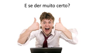 E se der muito certo?
 