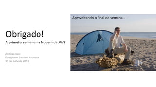 Obrigado!
Ari Dias Neto
Ecosystem Solution Architect
30 de Julho de 2013
A primeira semana na Nuvem da AWS
Aproveitando o final de semana…
 