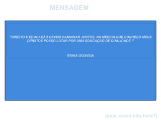 
      
       MENSAGEM 
      
     
      
     
      
     
      
     
      
       
       
       
       " DIREITO E EDUCAÇÃO DEVEM CAMINHAR JUNTOS, NA MEDIDA QUE CONHEÇO MEUS DIREITOS POSSO LUTAR POR UMA EDUCAÇÃO DE QUALIDADE !" 
       
       
       
       ÉRIKA GOUVEIA 
      
     