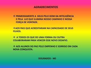 AGRADECIMENTOS

 PRIMEIRAMENTE A DEUS PELO DOM DA INTELIGÊNCIA
  E PELA LUZ QUE ILUMINA NOSSO CAMINHO E NOSSA
  FORÇA DE VONTADE.

AOS PAIS QUE ACREDITARAM NA CAPACIDADE DE SEUS
FILHOS.

 A TODOS OS QUE DE UMA FORMA OU OUTRA
COLABORARAM PARA VENCER ESSE NOVO DESAFIO.

 AOS ALUNOS DO PAE PELO EMPENHO E SORRISO EM CADA
NOVA CONQUISTA.


                   DOURADOS - MS
 
