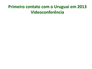 Primeiro contato com o Uruguai em 2013
Videoconferência
 