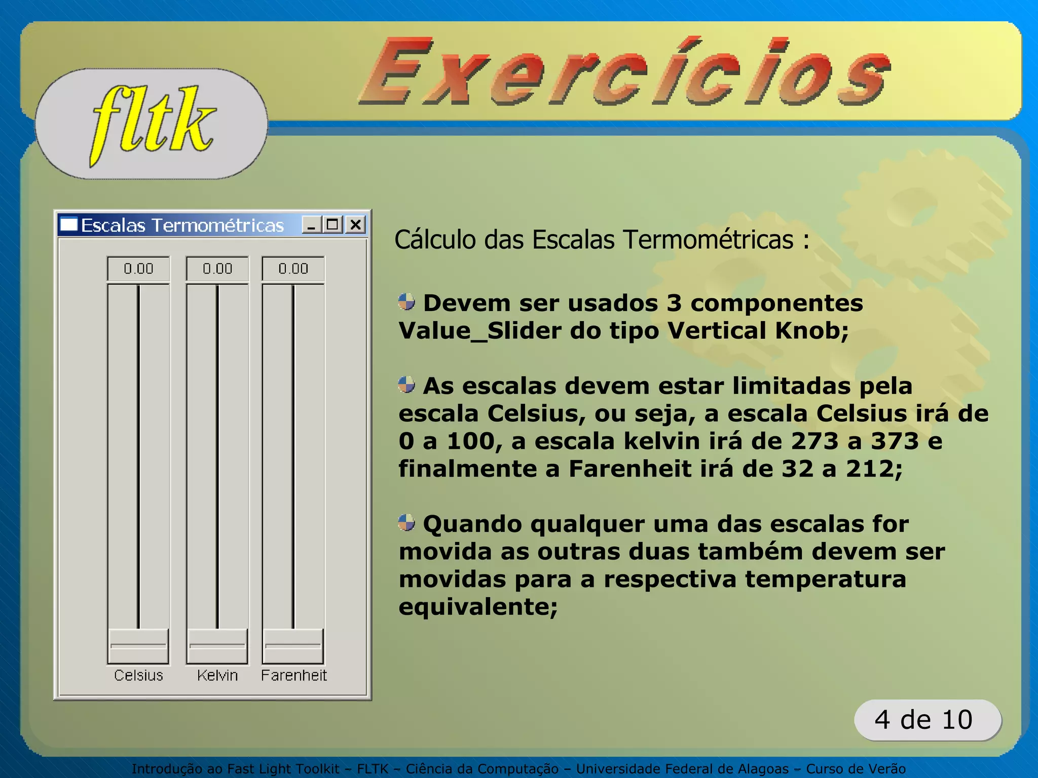 Introdução ao Fast Light Toolkit – FLTK – Ciência da Computação – Universidade Federal de Alagoas – Curso de Verão
4 de 10
Cálculo das Escalas Termométricas :
Devem ser usados 3 componentes
Value_Slider do tipo Vertical Knob;
As escalas devem estar limitadas pela
escala Celsius, ou seja, a escala Celsius irá de
0 a 100, a escala kelvin irá de 273 a 373 e
finalmente a Farenheit irá de 32 a 212;
Quando qualquer uma das escalas for
movida as outras duas também devem ser
movidas para a respectiva temperatura
equivalente;
 