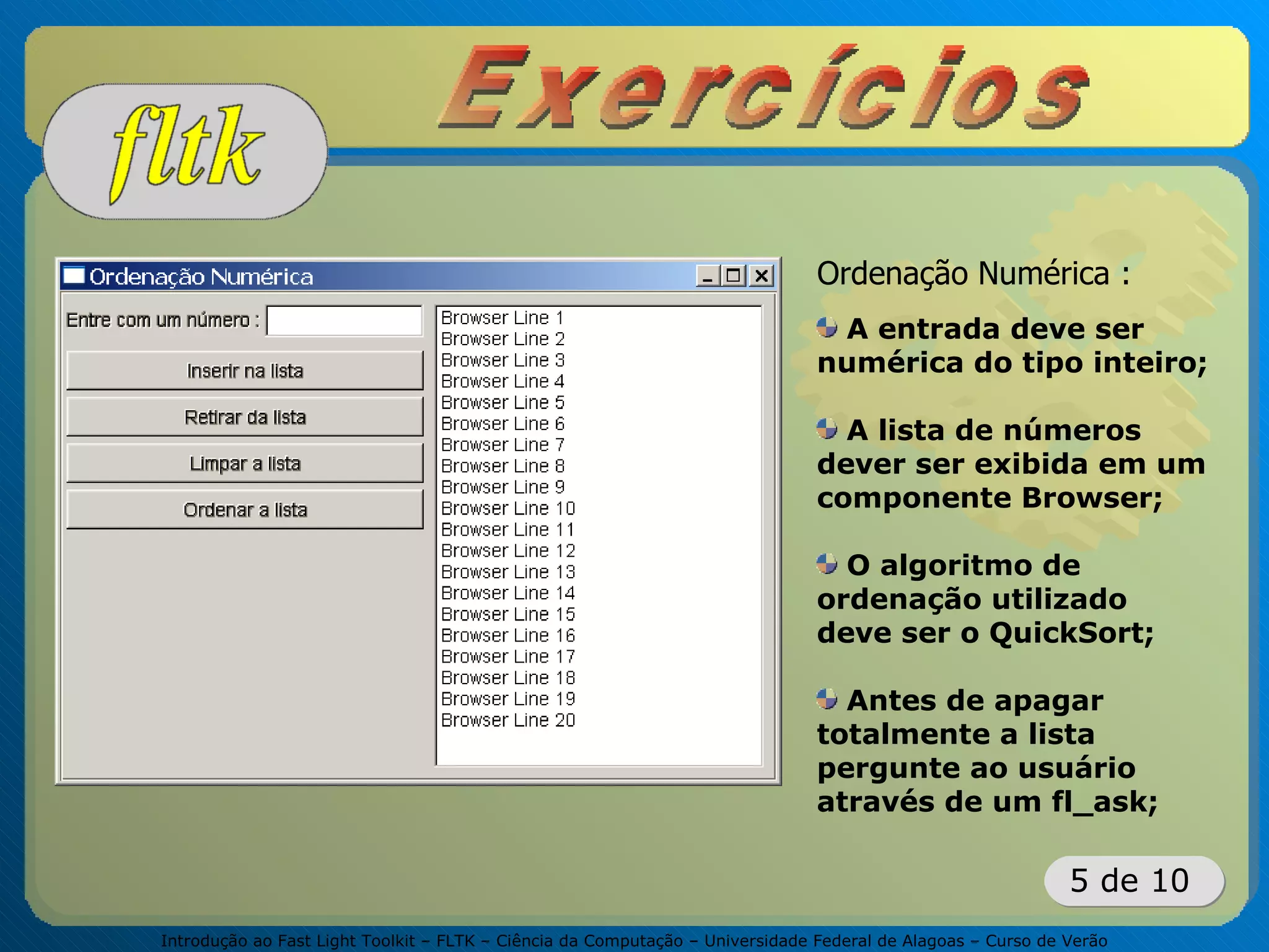Introdução ao Fast Light Toolkit – FLTK – Ciência da Computação – Universidade Federal de Alagoas – Curso de Verão
5 de 10
Ordenação Numérica :
A entrada deve ser
numérica do tipo inteiro;
A lista de números
dever ser exibida em um
componente Browser;
O algoritmo de
ordenação utilizado
deve ser o QuickSort;
Antes de apagar
totalmente a lista
pergunte ao usuário
através de um fl_ask;
 